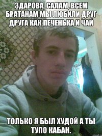 Здарова, салам, всем братанам Мы любили друг друга как печенька и чай Только я был худой а ты тупо кабан.