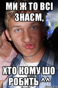 ми ж то всі знаєм, хто кому шо робить ^^