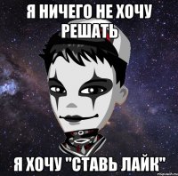 Я ничего не хочу решать я хочу "ставь лайк"