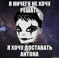 Я ничего не хочу решать я хочу доставать Антона