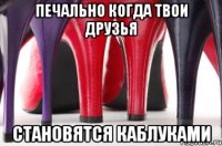Печально когда твои друзья становятся каблуками
