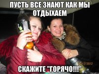 ПУСТЬ ВСЕ ЗНАЮТ КАК МЫ ОТДЫХАЕМ СКАЖИТЕ "ГОРЯЧО!!!"