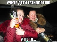 УЧИТЕ ДЕТИ ТЕХНОЛОГИЮ А НЕ ТО...
