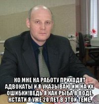  Ко мне на работу приходят адвокаты и я указываю им на их ошибки!Ведь я как рыба в воде, кстати я уже 20 лет в этой теме.