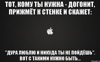 Тот, кому ты нужна - догонит, прижмёт к стенке и скажет: "Дура люблю и никуда ты не пойдёшь". Вот с такими нужно быть...