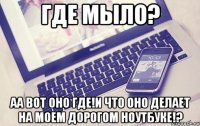Где мыло? Аа вот оно где!и что оно делает на моем дорогом ноутбуке!?