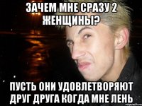 зачем мне сразу 2 женщины? пусть они удовлетворяют друг друга когда мне лень