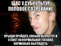 щас у субкультур половое созревание прыщи пройдут, сиськи вырастут и станет неформальная тусовка нормально выглядеть