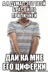 а я думал это твой брат он по приличней дай ка мне его циферки
