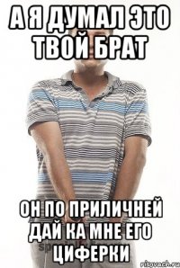 а я думал это твой брат он по приличней дай ка мне его циферки