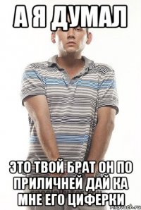 а я думал это твой брат он по приличней дай ка мне его циферки