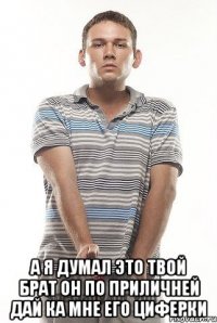  а я думал это твой брат он по приличней дай ка мне его циферки