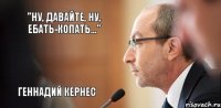 "Ну, давайте, ну, ебать-копать..." Геннадий Кернес