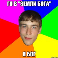 го в "земли бога" я бог