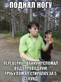 Поднял ногу Перевернул ванную, сломал водопроводную трубу,помял стиралку,За 5 секунд
