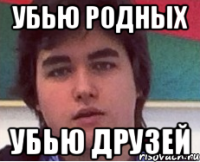УБЬЮ РОДНЫХ УБЬЮ ДРУЗЕЙ