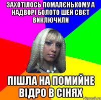 захотілось помалєнькому а надворі болото шей свєт виключили пішла на помийне відро в сінях