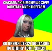 сказала любімому шо хочу іспитати мультіоргазм во время сексу поставив по відіку том і джері