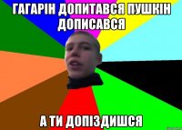 Гагарін допитався Пушкін дописався а ти допіздишся