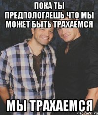 пока ты предпологаешь что мы может быть трахаемся мы трахаемся