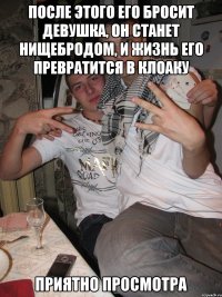 После этого его бросит девушка, он станет нищебродом, и жизнь его превратится в клоаку Приятно просмотра