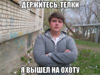 держитесь, телки я вышел на охоту