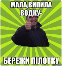 МАЛА,ВИПИЛА ВОДКУ- БЕРЕЖИ ПІЛОТКУ