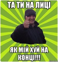 ТА ТИ НА ЛИЦІ ЯК МІЙ ХУЙ НА КОНЦІ!!!