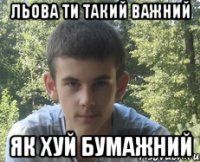 Льова ти такий важний як хуй бумажний
