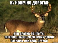 НУ КОНЕЧНО ДОРОГАЯ Я НЕ ПРОТИВ, ТО ЧТО ТЫ ПЕРЕПИСЫВАЕШЬСЯ СО ВСЕМИ ЭТИМИ ПАРНЯМИ, ОНИ ВЕДЬ ДРУЗЬЯ