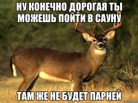 НУ КОНЕЧНО ДОРОГАЯ ТЫ МОЖЕШЬ ПОЙТИ В САУНУ ТАМ ЖЕ НЕ БУДЕТ ПАРНЕЙ