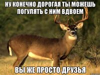 НУ КОНЕЧНО ДОРОГАЯ ТЫ МОЖЕШЬ ПОГУЛЯТЬ С НИМ ВДВОЕМ ВЫ ЖЕ ПРОСТО ДРУЗЬЯ