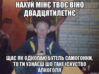 Нахуй мінє твоє віно двадцятилетнє Щас як одкопаю бутель самогонки, то ти узнаєш шо таке іскуство алкоголя