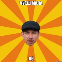 Чуєш мала нє