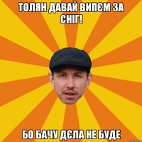 Толян давай випєм за сніг! Бо бачу дєла не буде