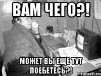 ВАМ ЧЕГО?! МОЖЕТ ВЫ ЕЩЕ ТУТ ПОЕБЕТЕСЬ?!