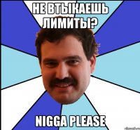 не втыкаешь лимиты? nigga please