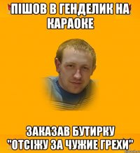 пішов в генделик на караоке заказав бутирку "отсіжу за чужие грехи"