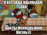 я все чаще наблюдаю, как как ты меняешь мою жизнь)))