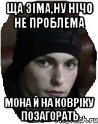 Ща зіма,ну нічо не проблема мона й на ковріку позагорать
