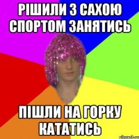 РІШИЛИ З САХОЮ СПОРТОМ ЗАНЯТИСЬ ПІШЛИ НА ГОРКУ КАТАТИСЬ