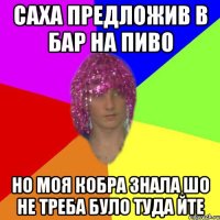 САХА ПРЕДЛОЖИВ В БАР НА ПИВО НО МОЯ КОБРА ЗНАЛА ШО НЕ ТРЕБА БУЛО ТУДА ЙТЕ