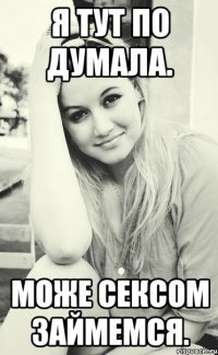 Я тут по думала. Може сексом займемся.