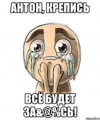 Антон, крепись всё будет за&@%сь!