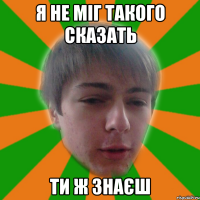 я не міг такого сказать ти ж знаєш