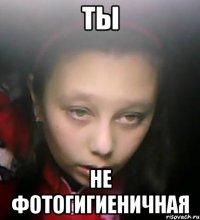 ты не фотогигиеничная