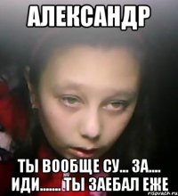 Александр ты вообще су... за.... иди....... ты заебал еже