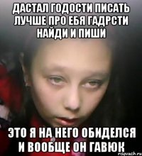 дастал годости писать лучше про ебя гадрсти найди и пиши это я на него обиделся и вообще он гавюк