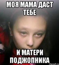 моя мама даст тебе и матери поджопника