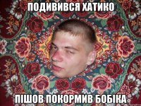 ПОДИВИВСЯ ХАТИКО ПІШОВ ПОКОРМИВ БОБІКА